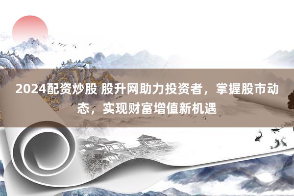 2024配资炒股 股升网助力投资者，掌握股市动态，实现财富增值新机遇