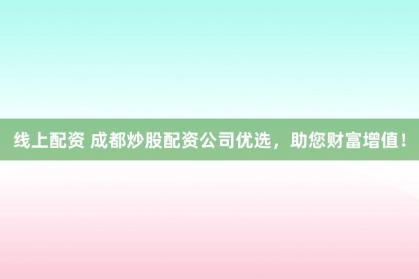 线上配资 成都炒股配资公司优选，助您财富增值！