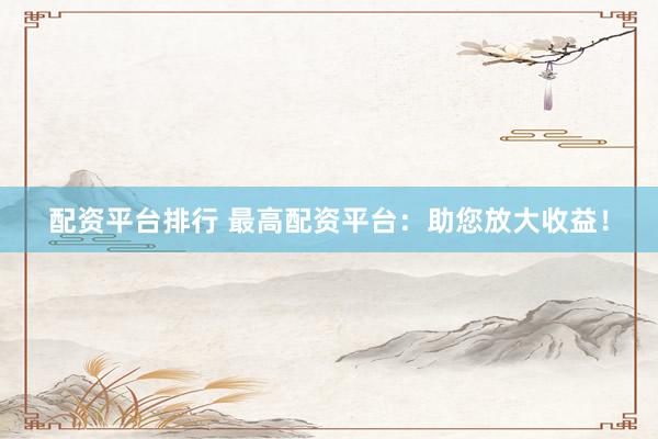 配资平台排行 最高配资平台：助您放大收益！