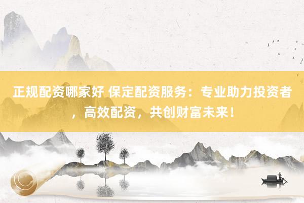 正规配资哪家好 保定配资服务：专业助力投资者，高效配资，共创财富未来！