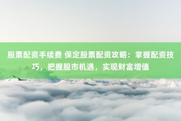 股票配资手续费 保定股票配资攻略：掌握配资技巧，把握股市机遇，实现财富增值