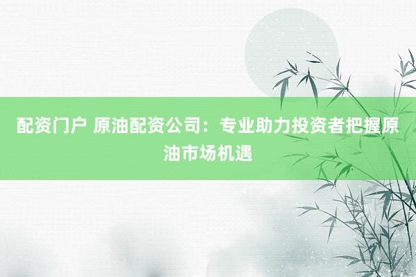 配资门户 原油配资公司：专业助力投资者把握原油市场机遇