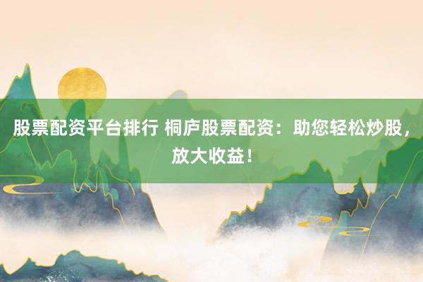 股票配资平台排行 桐庐股票配资：助您轻松炒股，放大收益！