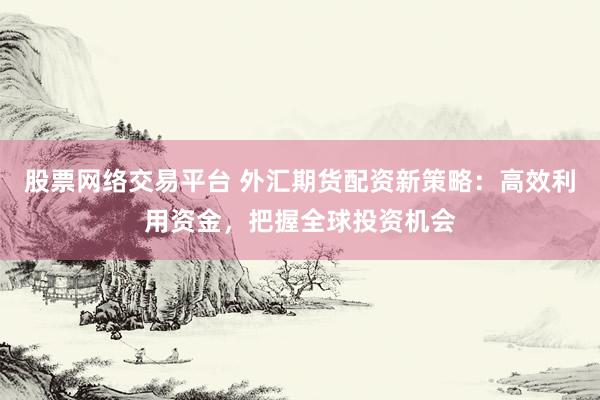 股票网络交易平台 外汇期货配资新策略：高效利用资金，把握全球投资机会