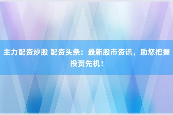 主力配资炒股 配资头条：最新股市资讯，助您把握投资先机！