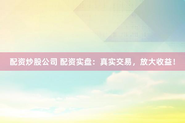 配资炒股公司 配资实盘：真实交易，放大收益！