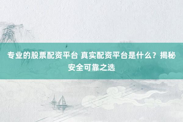 专业的股票配资平台 真实配资平台是什么？揭秘安全可靠之选