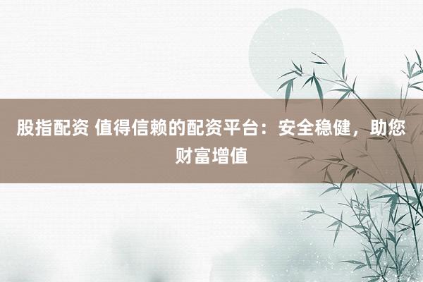 股指配资 值得信赖的配资平台：安全稳健，助您财富增值