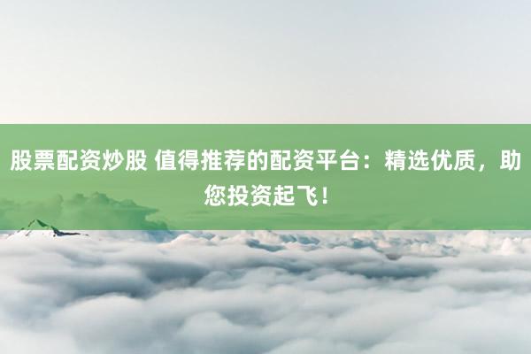 股票配资炒股 值得推荐的配资平台：精选优质，助您投资起飞！