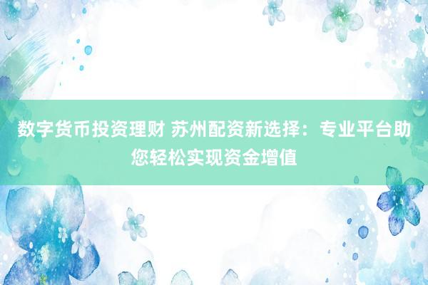 数字货币投资理财 苏州配资新选择：专业平台助您轻松实现资金增值