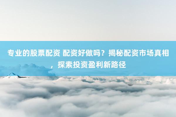 专业的股票配资 配资好做吗？揭秘配资市场真相，探索投资盈利新路径