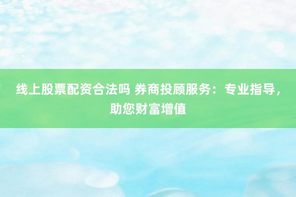 线上股票配资合法吗 券商投顾服务：专业指导，助您财富增值