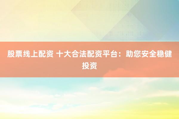 股票线上配资 十大合法配资平台：助您安全稳健投资