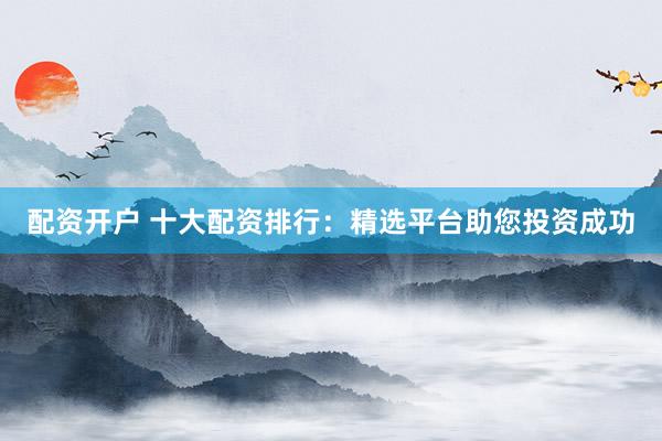 配资开户 十大配资排行：精选平台助您投资成功