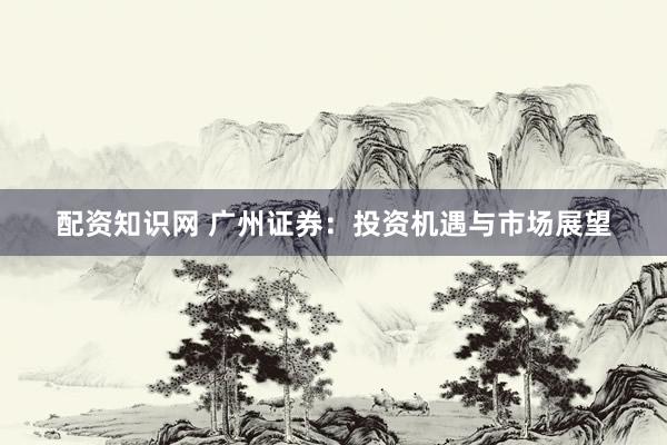 配资知识网 广州证券：投资机遇与市场展望