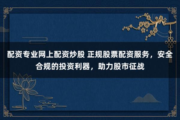 配资专业网上配资炒股 正规股票配资服务，安全合规的投资利器，助力股市征战