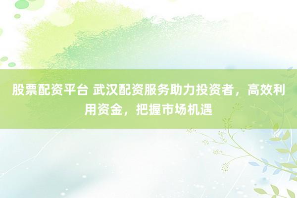 股票配资平台 武汉配资服务助力投资者，高效利用资金，把握市场机遇