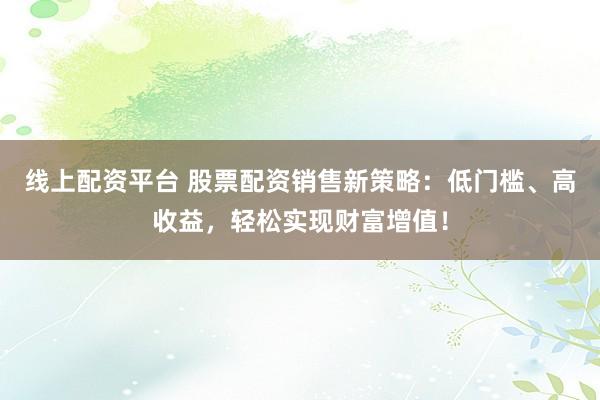 线上配资平台 股票配资销售新策略：低门槛、高收益，轻松实现财富增值！