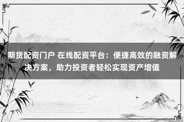 期货配资门户 在线配资平台：便捷高效的融资解决方案，助力投资者轻松实现资产增值