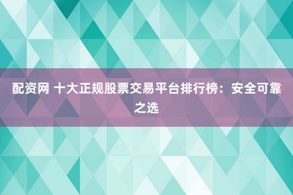 配资网 十大正规股票交易平台排行榜：安全可靠之选