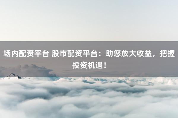 场内配资平台 股市配资平台：助您放大收益，把握投资机遇！