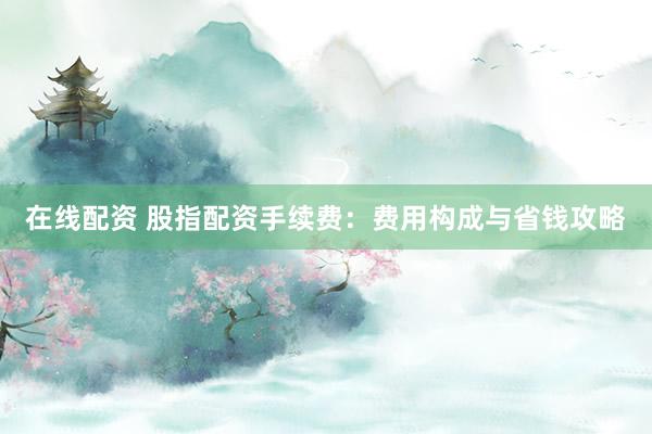 在线配资 股指配资手续费：费用构成与省钱攻略