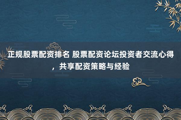 正规股票配资排名 股票配资论坛投资者交流心得，共享配资策略与经验