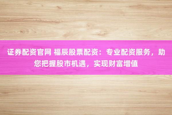 证券配资官网 福辰股票配资：专业配资服务，助您把握股市机遇，实现财富增值