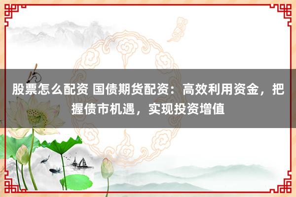 股票怎么配资 国债期货配资：高效利用资金，把握债市机遇，实现投资增值