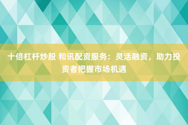 十倍杠杆炒股 和讯配资服务：灵活融资，助力投资者把握市场机遇