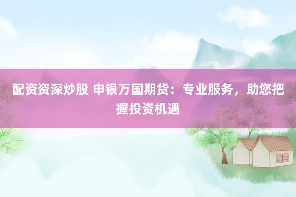 配资资深炒股 申银万国期货：专业服务，助您把握投资机遇