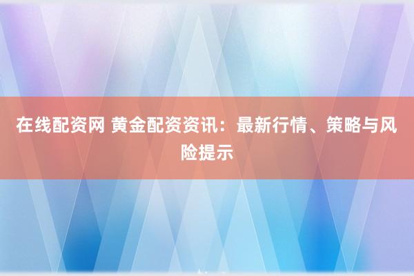 在线配资网 黄金配资资讯：最新行情、策略与风险提示