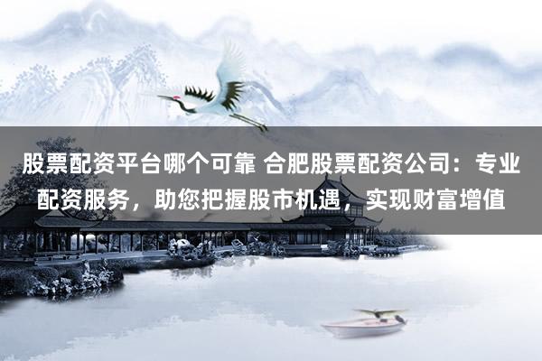 股票配资平台哪个可靠 合肥股票配资公司：专业配资服务，助您把握股市机遇，实现财富增值