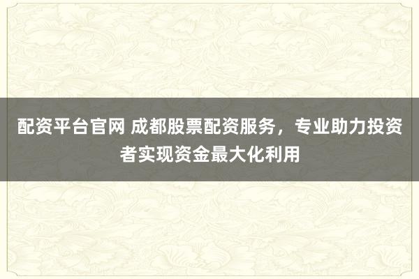 配资平台官网 成都股票配资服务，专业助力投资者实现资金最大化利用