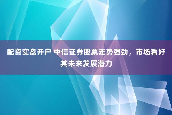 配资实盘开户 中信证券股票走势强劲，市场看好其未来发展潜力