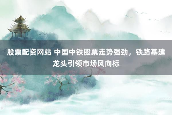 股票配资网站 中国中铁股票走势强劲，铁路基建龙头引领市场风向标