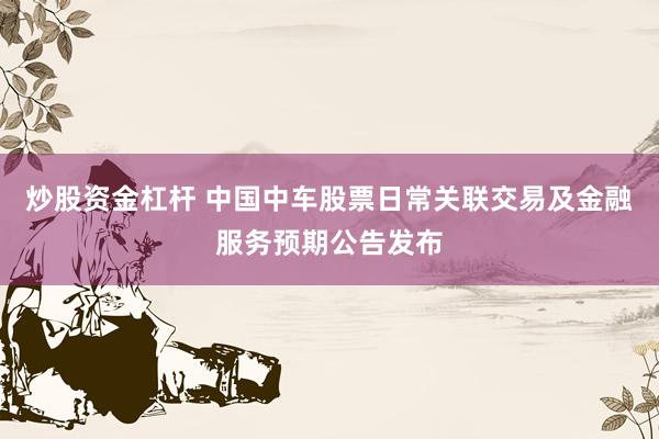 炒股资金杠杆 中国中车股票日常关联交易及金融服务预期公告发布