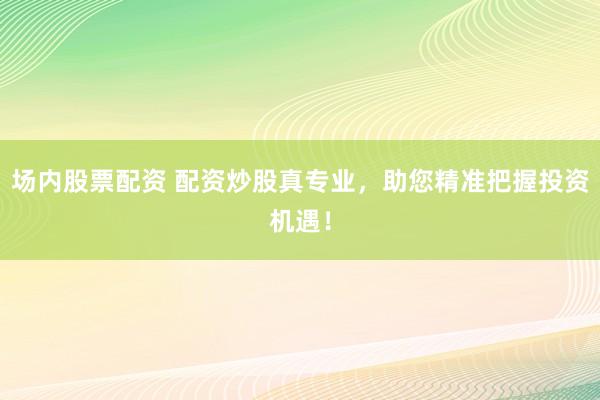 场内股票配资 配资炒股真专业，助您精准把握投资机遇！