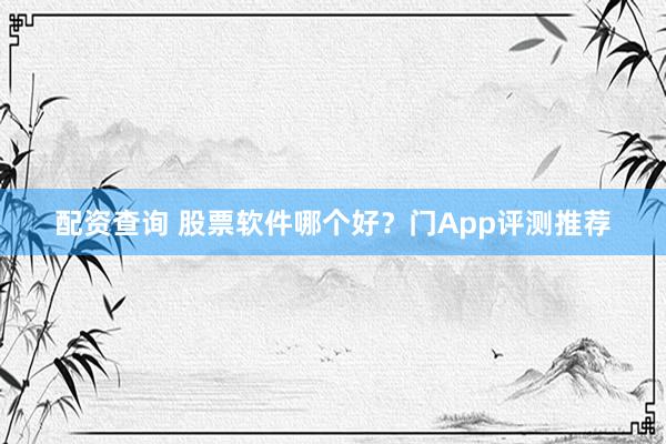 配资查询 股票软件哪个好？门App评测推荐