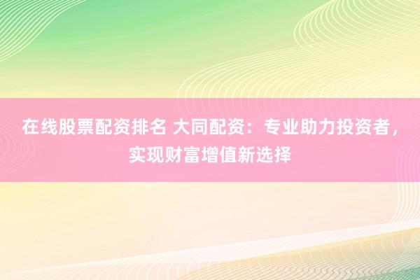 在线股票配资排名 大同配资：专业助力投资者，实现财富增值新选择