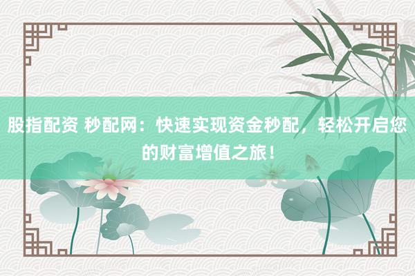 股指配资 秒配网：快速实现资金秒配，轻松开启您的财富增值之旅！