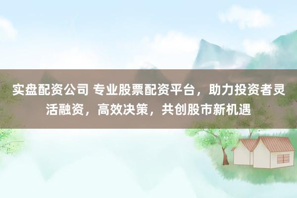 实盘配资公司 专业股票配资平台，助力投资者灵活融资，高效决策，共创股市新机遇