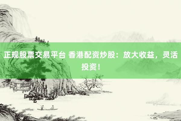 正规股票交易平台 香港配资炒股：放大收益，灵活投资！