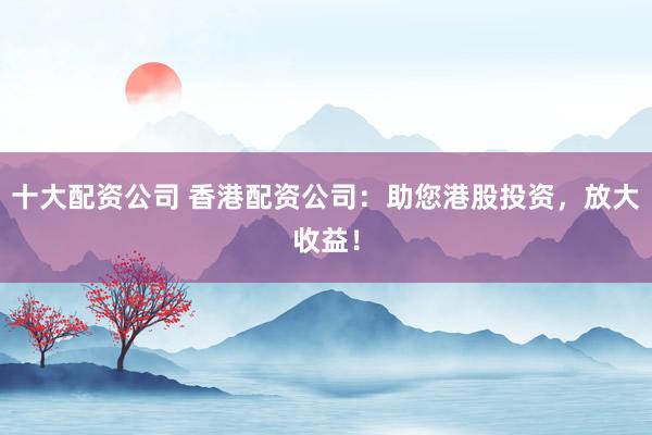 十大配资公司 香港配资公司：助您港股投资，放大收益！