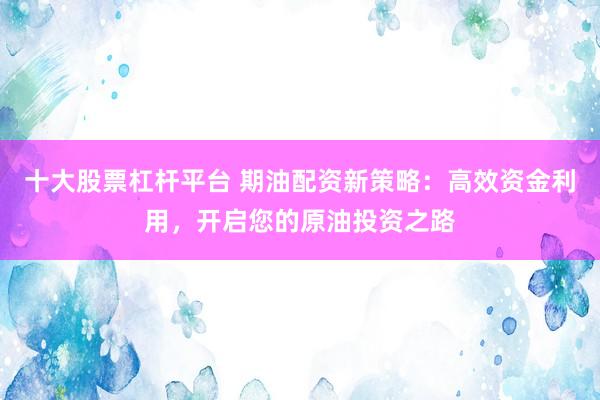 十大股票杠杆平台 期油配资新策略：高效资金利用，开启您的原油投资之路