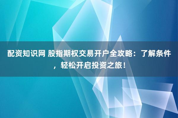 配资知识网 股指期权交易开户全攻略：了解条件，轻松开启投资之旅！