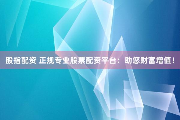 股指配资 正规专业股票配资平台：助您财富增值！