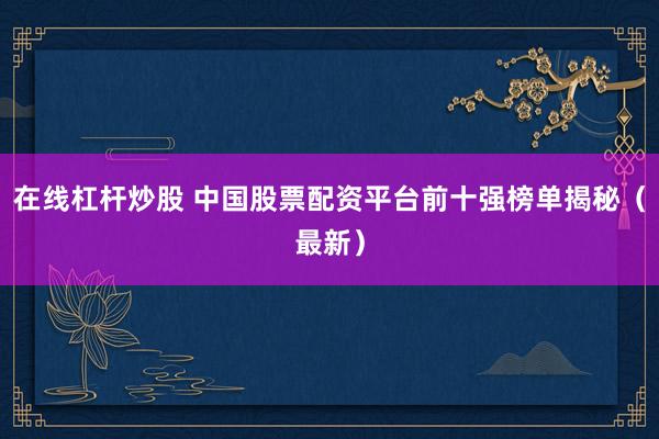 在线杠杆炒股 中国股票配资平台前十强榜单揭秘（最新）