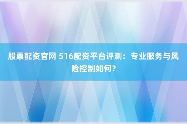 股票配资官网 516配资平台评测：专业服务与风险控制如何？