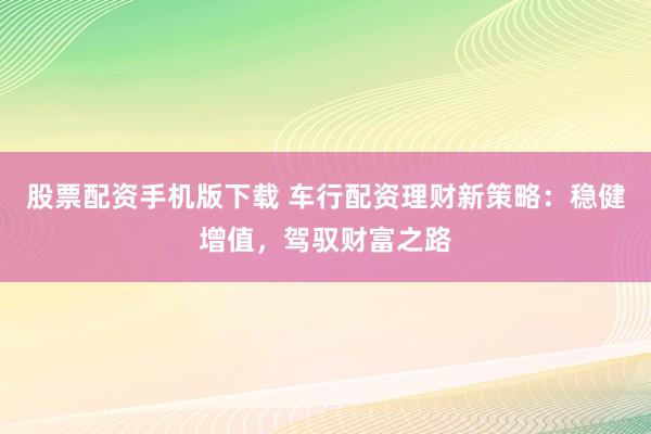 股票配资手机版下载 车行配资理财新策略：稳健增值，驾驭财富之路